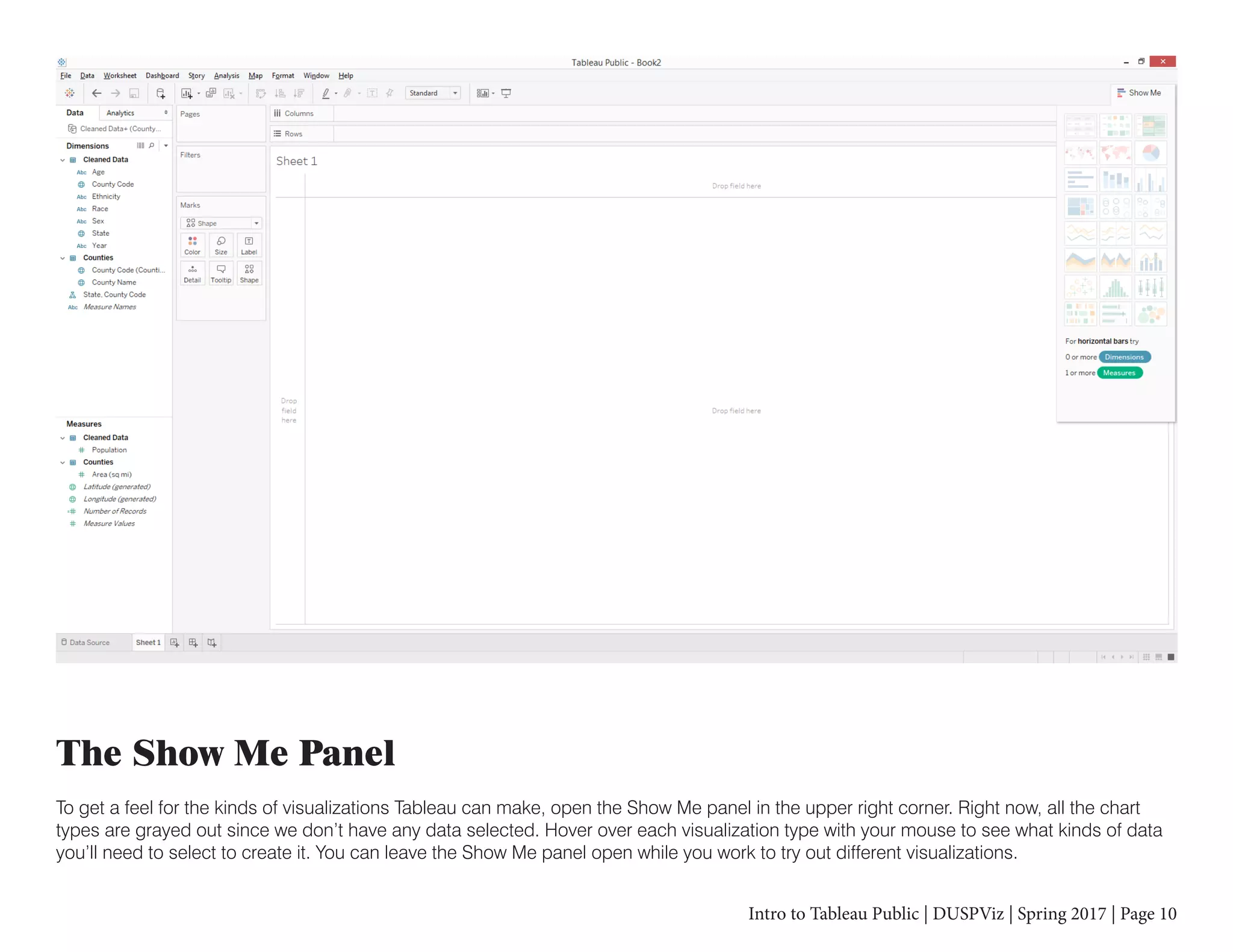 Intro to Tableau Public | DUSPViz | Spring 2017 | Page 10
The Show Me Panel
To get a feel for the kinds of visualizations Tableau can make, open the Show Me panel in the upper right corner. Right now, all the chart
types are grayed out since we don’t have any data selected. Hover over each visualization type with your mouse to see what kinds of data
you’ll need to select to create it. You can leave the Show Me panel open while you work to try out different visualizations.
 