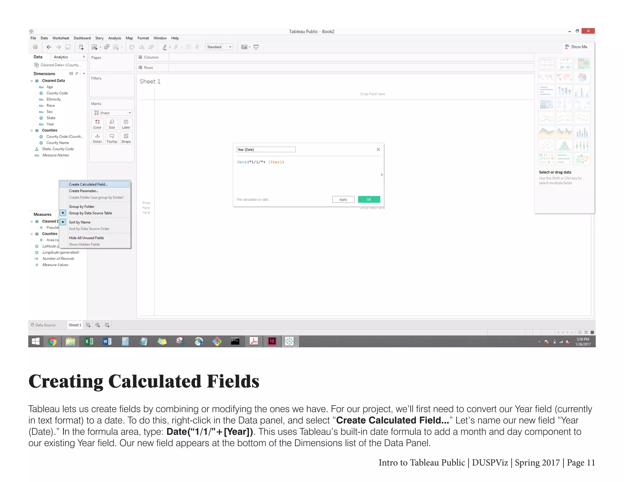 Intro to Tableau Public | DUSPViz | Spring 2017 | Page 11
Creating Calculated Fields
Tableau lets us create fields by combining or modifying the ones we have. For our project, we’ll first need to convert our Year field (currently
in text format) to a date. To do this, right-click in the Data panel, and select “Create Calculated Field...” Let’s name our new field “Year
(Date).” In the formula area, type: Date(“1/1/”+[Year]). This uses Tableau’s built-in date formula to add a month and day component to
our existing Year field. Our new field appears at the bottom of the Dimensions list of the Data Panel.
 
