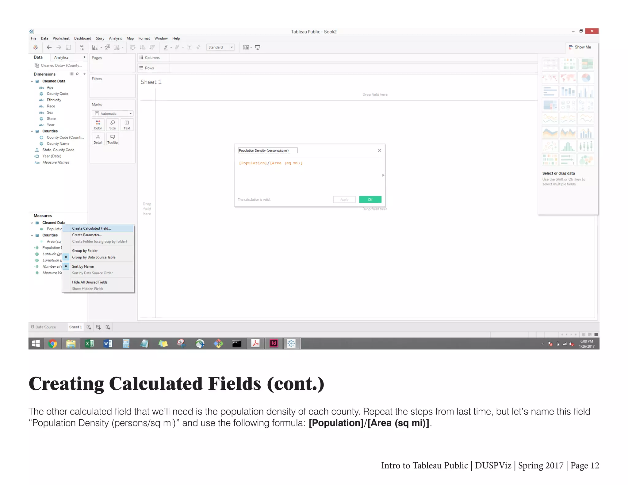 Intro to Tableau Public | DUSPViz | Spring 2017 | Page 12
Creating Calculated Fields (cont.)
The other calculated field that we’ll need is the population density of each county. Repeat the steps from last time, but let’s name this field
“Population Density (persons/sq mi)” and use the following formula: [Population]/[Area (sq mi)].
 