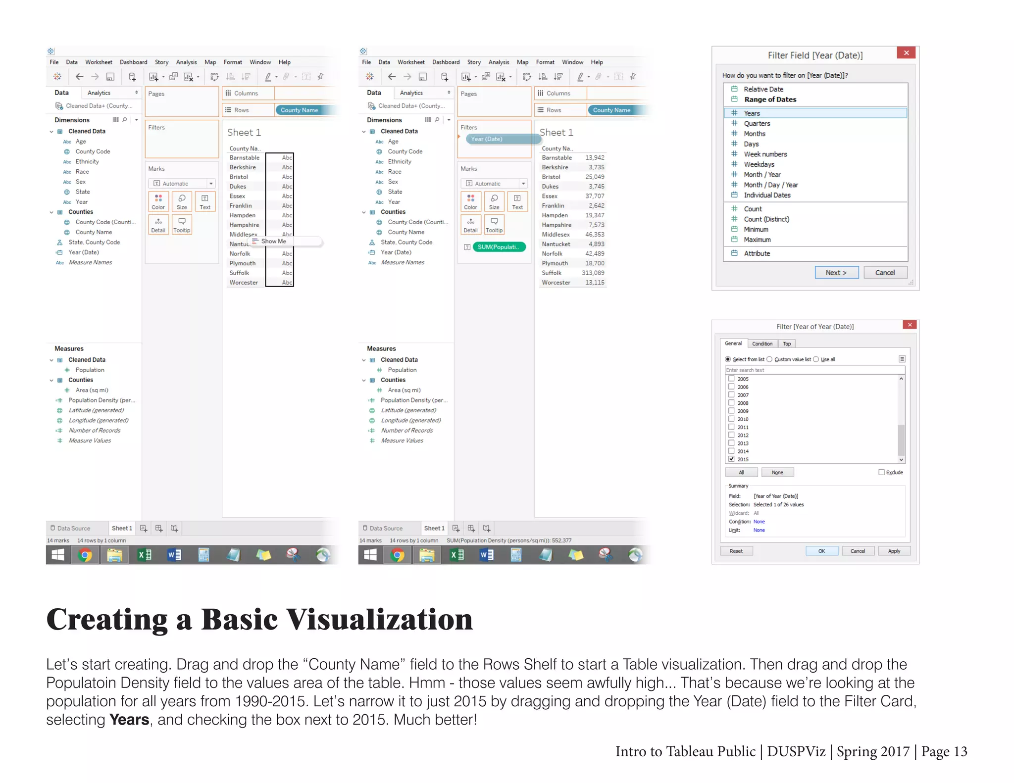 Intro to Tableau Public | DUSPViz | Spring 2017 | Page 13
Creating a Basic Visualization
Let’s start creating. Drag and drop the “County Name” field to the Rows Shelf to start a Table visualization. Then drag and drop the
Populatoin Density field to the values area of the table. Hmm - those values seem awfully high... That’s because we’re looking at the
population for all years from 1990-2015. Let’s narrow it to just 2015 by dragging and dropping the Year (Date) field to the Filter Card,
selecting Years, and checking the box next to 2015. Much better!
 