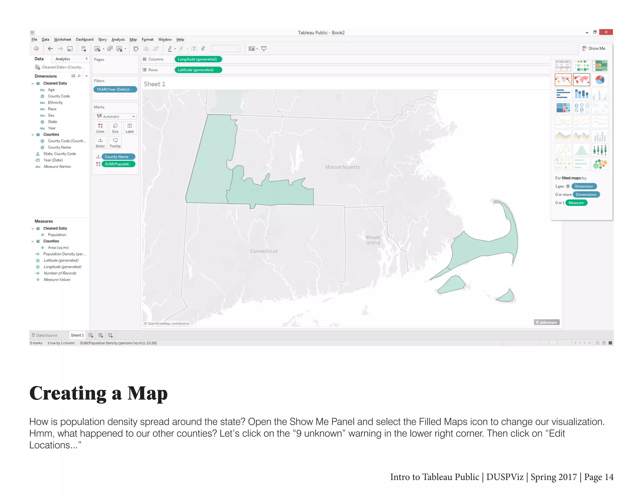 Intro to Tableau Public | DUSPViz | Spring 2017 | Page 14
Creating a Map
How is population density spread around the state? Open the Show Me Panel and select the Filled Maps icon to change our visualization.
Hmm, what happened to our other counties? Let’s click on the “9 unknown” warning in the lower right corner. Then click on “Edit
Locations...”
 