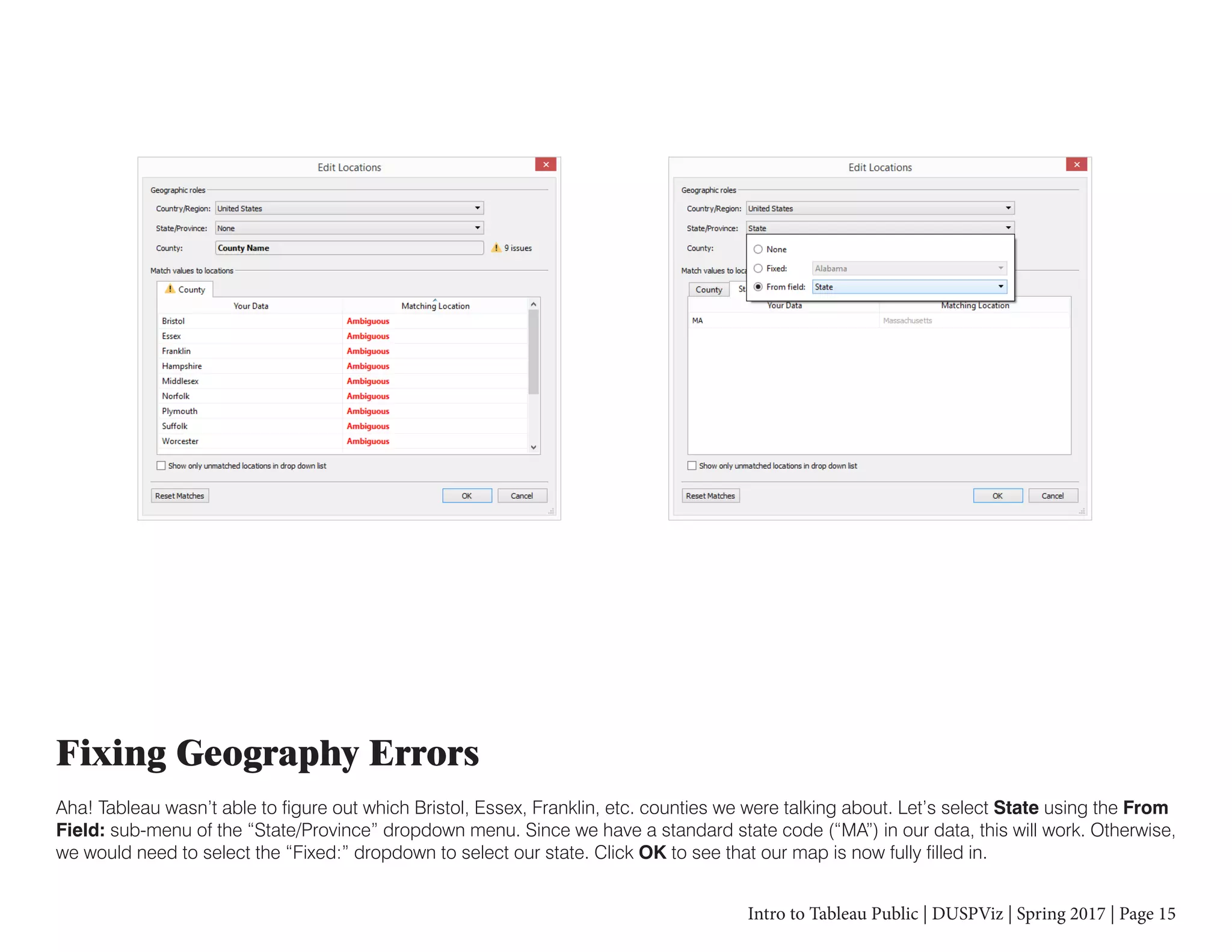 Intro to Tableau Public | DUSPViz | Spring 2017 | Page 15
Fixing Geography Errors
Aha! Tableau wasn’t able to figure out which Bristol, Essex, Franklin, etc. counties we were talking about. Let’s select State using the From
Field: sub-menu of the “State/Province” dropdown menu. Since we have a standard state code (“MA”) in our data, this will work. Otherwise,
we would need to select the “Fixed:” dropdown to select our state. Click OK to see that our map is now fully filled in.
 