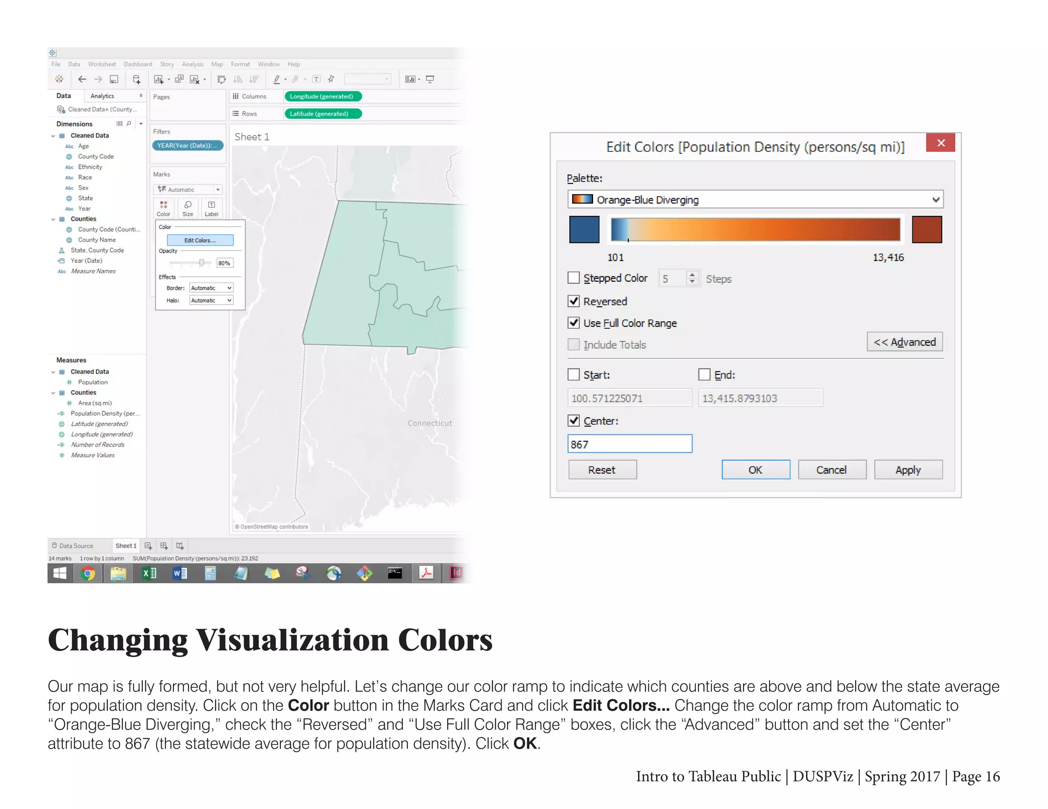 Intro to Tableau Public | DUSPViz | Spring 2017 | Page 16
Changing Visualization Colors
Our map is fully formed, but not very helpful. Let’s change our color ramp to indicate which counties are above and below the state average
for population density. Click on the Color button in the Marks Card and click Edit Colors... Change the color ramp from Automatic to
“Orange-Blue Diverging,” check the “Reversed” and “Use Full Color Range” boxes, click the “Advanced” button and set the “Center”
attribute to 867 (the statewide average for population density). Click OK.
 