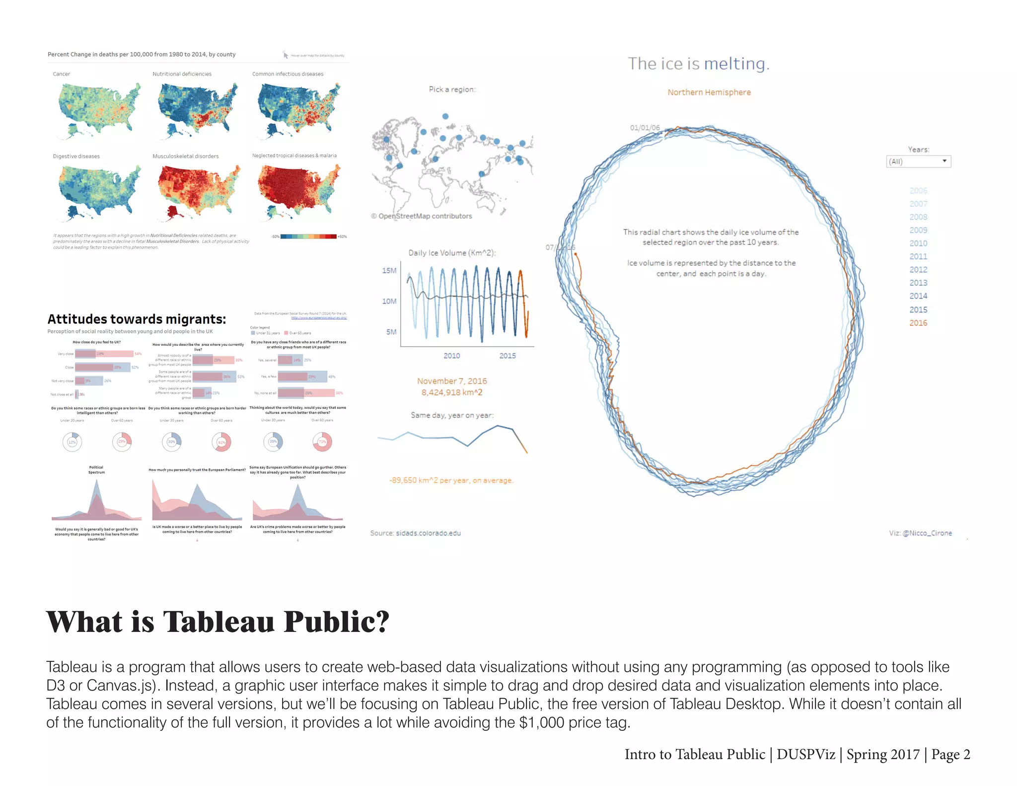 Intro to Tableau Public | DUSPViz | Spring 2017 | Page 2
What is Tableau Public?
Tableau is a program that allows users to create web-based data visualizations without using any programming (as opposed to tools like
D3 or Canvas.js). Instead, a graphic user interface makes it simple to drag and drop desired data and visualization elements into place.
Tableau comes in several versions, but we’ll be focusing on Tableau Public, the free version of Tableau Desktop. While it doesn’t contain all
of the functionality of the full version, it provides a lot while avoiding the $1,000 price tag.
 