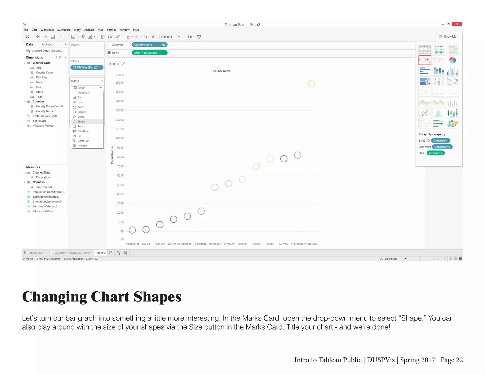 Intro to Tableau Public | DUSPViz | Spring 2017 | Page 22
Changing Chart Shapes
Let’s turn our bar graph into something a little more interesting. In the Marks Card, open the drop-down menu to select “Shape.” You can
also play around with the size of your shapes via the Size button in the Marks Card. Title your chart - and we’re done!
 
