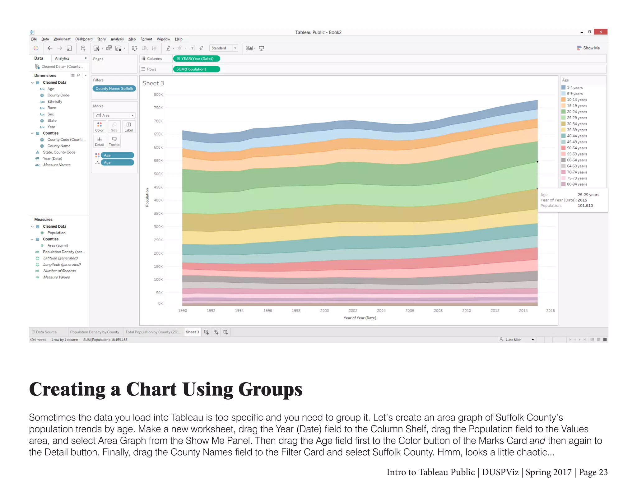 Intro to Tableau Public | DUSPViz | Spring 2017 | Page 23
Creating a Chart Using Groups
Sometimes the data you load into Tableau is too specific and you need to group it. Let’s create an area graph of Suffolk County’s
population trends by age. Make a new worksheet, drag the Year (Date) field to the Column Shelf, drag the Population field to the Values
area, and select Area Graph from the Show Me Panel. Then drag the Age field first to the Color button of the Marks Card and then again to
the Detail button. Finally, drag the County Names field to the Filter Card and select Suffolk County. Hmm, looks a little chaotic...
 