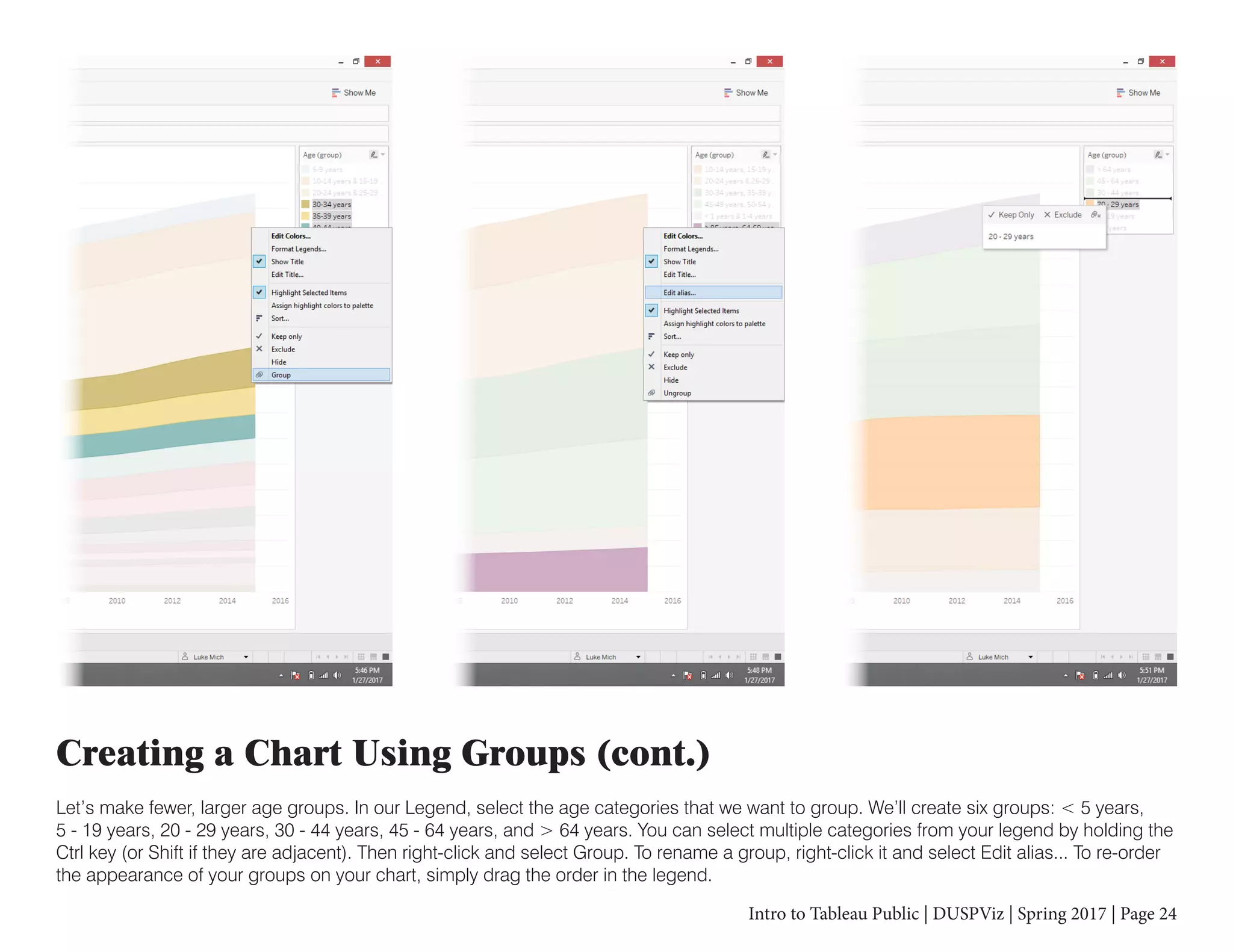 Intro to Tableau Public | DUSPViz | Spring 2017 | Page 24
Creating a Chart Using Groups (cont.)
Let’s make fewer, larger age groups. In our Legend, select the age categories that we want to group. We’ll create six groups: < 5 years,
5 - 19 years, 20 - 29 years, 30 - 44 years, 45 - 64 years, and > 64 years. You can select multiple categories from your legend by holding the
Ctrl key (or Shift if they are adjacent). Then right-click and select Group. To rename a group, right-click it and select Edit alias... To re-order
the appearance of your groups on your chart, simply drag the order in the legend.
 