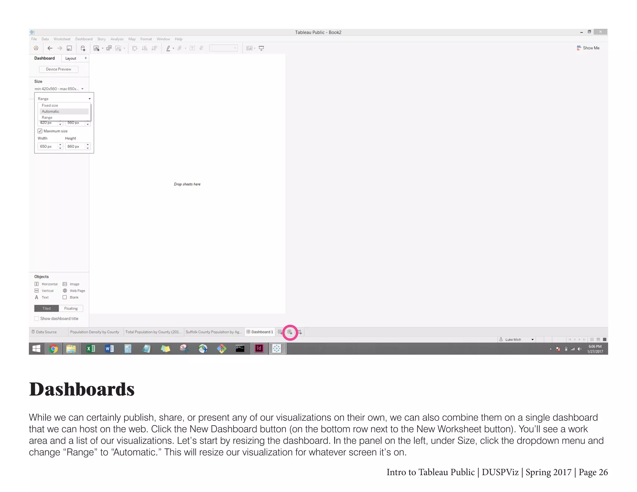 Intro to Tableau Public | DUSPViz | Spring 2017 | Page 26
Dashboards
While we can certainly publish, share, or present any of our visualizations on their own, we can also combine them on a single dashboard
that we can host on the web. Click the New Dashboard button (on the bottom row next to the New Worksheet button). You’ll see a work
area and a list of our visualizations. Let’s start by resizing the dashboard. In the panel on the left, under Size, click the dropdown menu and
change “Range” to “Automatic.” This will resize our visualization for whatever screen it’s on.
 