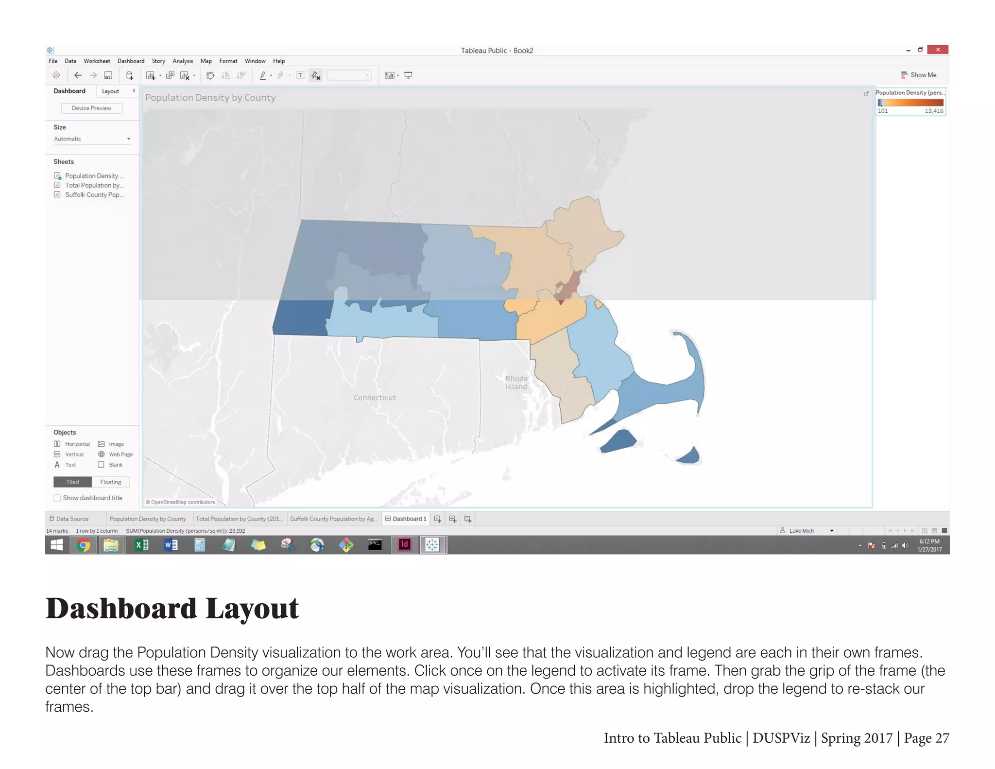 Intro to Tableau Public | DUSPViz | Spring 2017 | Page 27
Dashboard Layout
Now drag the Population Density visualization to the work area. You’ll see that the visualization and legend are each in their own frames.
Dashboards use these frames to organize our elements. Click once on the legend to activate its frame. Then grab the grip of the frame (the
center of the top bar) and drag it over the top half of the map visualization. Once this area is highlighted, drop the legend to re-stack our
frames.
 