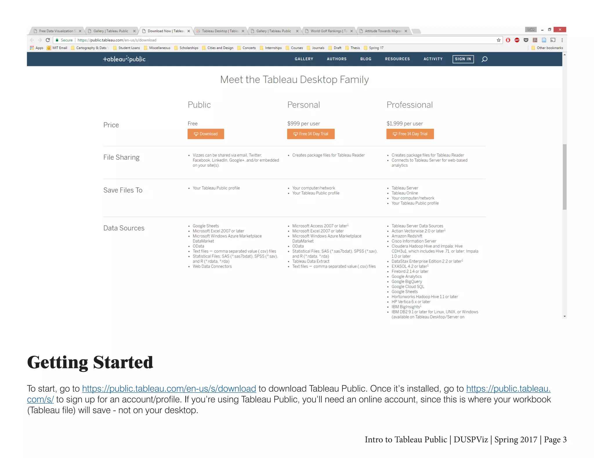 Intro to Tableau Public | DUSPViz | Spring 2017 | Page 3
Getting Started
To start, go to https://public.tableau.com/en-us/s/download to download Tableau Public. Once it’s installed, go to https://public.tableau.
com/s/ to sign up for an account/profile. If you’re using Tableau Public, you’ll need an online account, since this is where your workbook
(Tableau file) will save - not on your desktop.
 