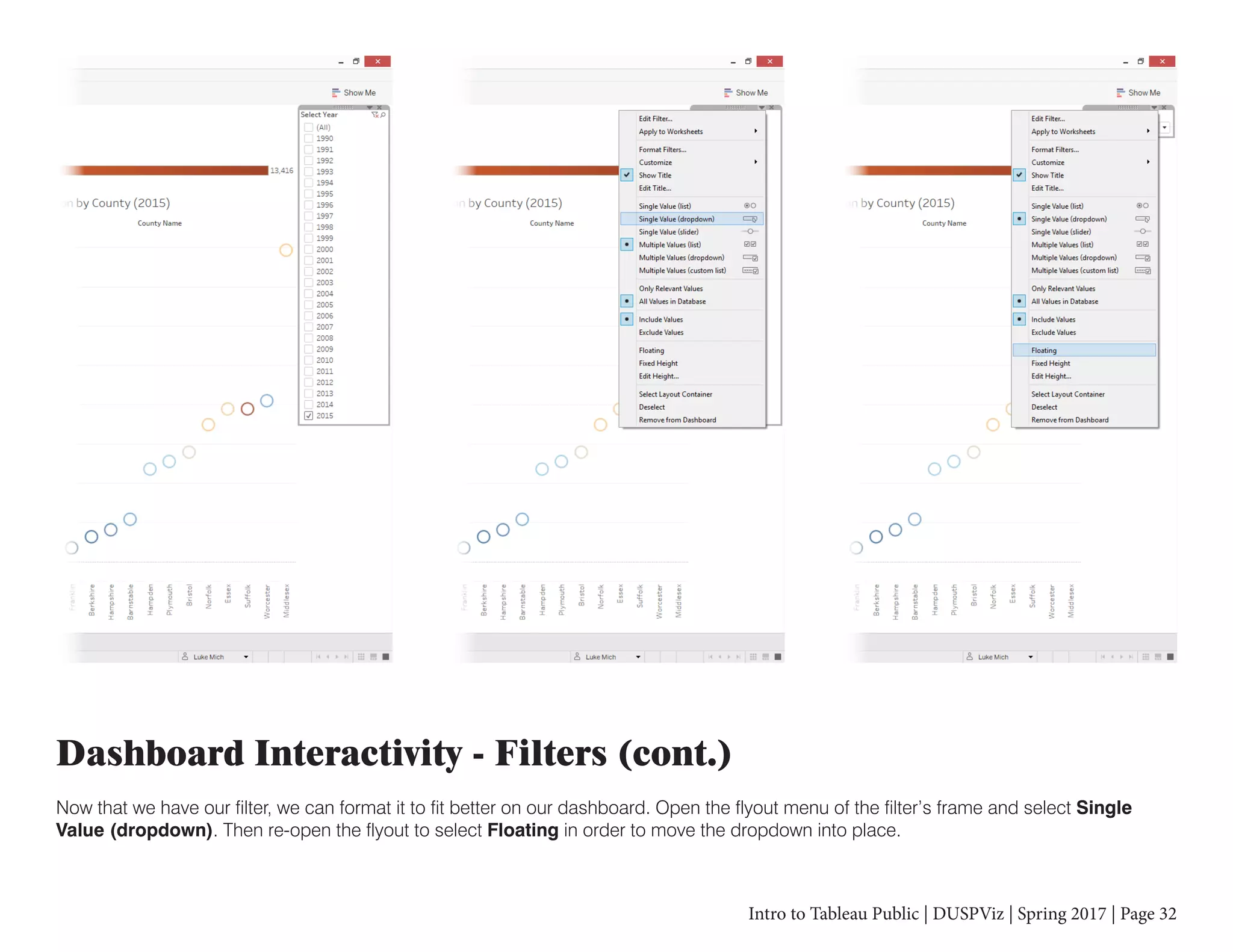 Intro to Tableau Public | DUSPViz | Spring 2017 | Page 32
Dashboard Interactivity - Filters (cont.)
Now that we have our filter, we can format it to fit better on our dashboard. Open the flyout menu of the filter’s frame and select Single
Value (dropdown). Then re-open the flyout to select Floating in order to move the dropdown into place.
 