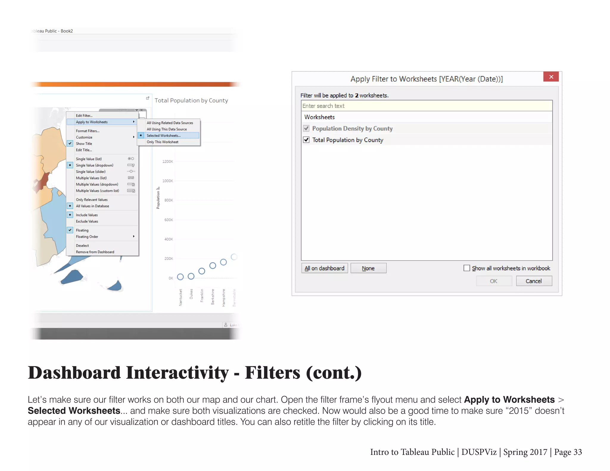 Intro to Tableau Public | DUSPViz | Spring 2017 | Page 33
Dashboard Interactivity - Filters (cont.)
Let’s make sure our filter works on both our map and our chart. Open the filter frame’s flyout menu and select Apply to Worksheets >
Selected Worksheets... and make sure both visualizations are checked. Now would also be a good time to make sure “2015” doesn’t
appear in any of our visualization or dashboard titles. You can also retitle the filter by clicking on its title.
 