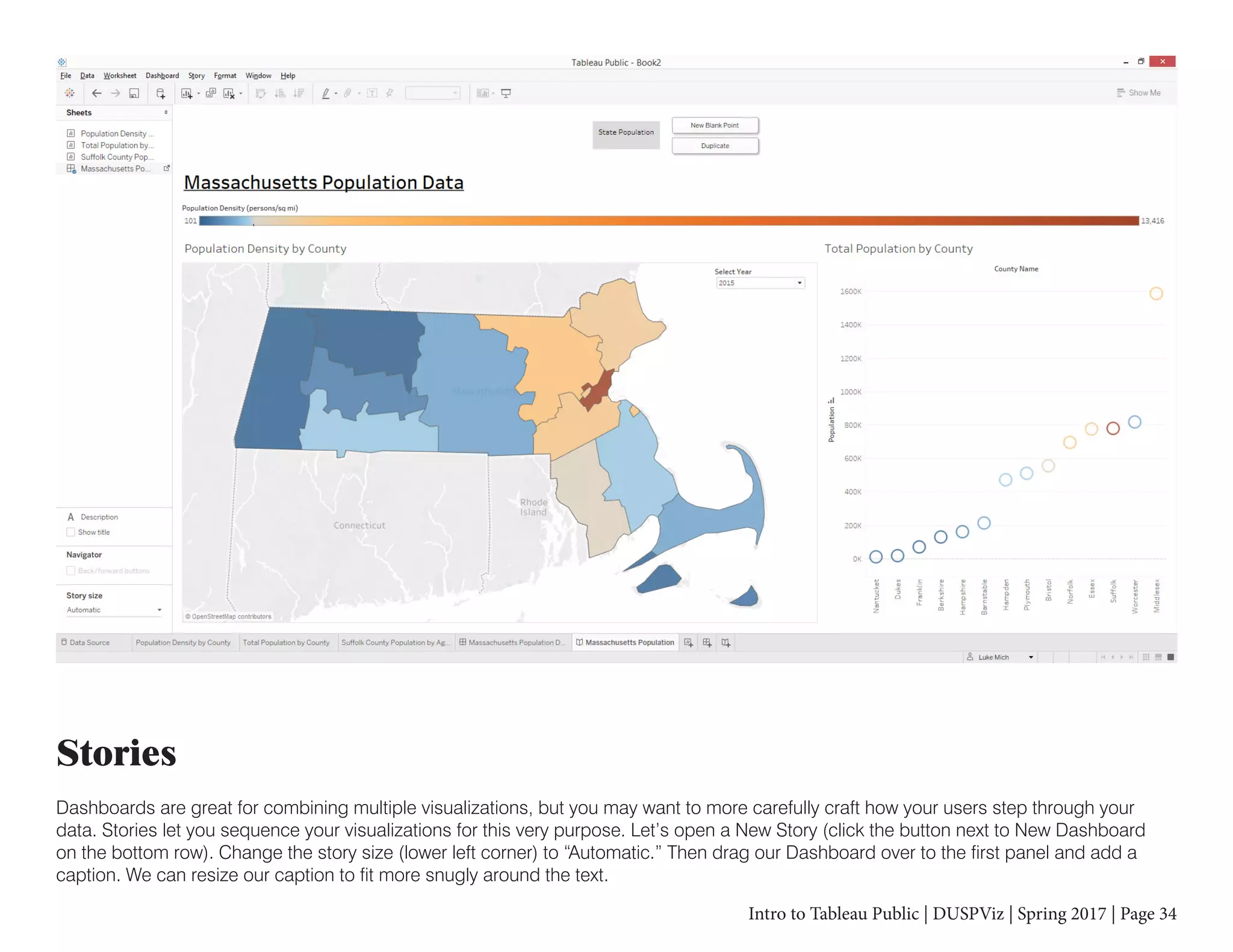 Intro to Tableau Public | DUSPViz | Spring 2017 | Page 34
Stories
Dashboards are great for combining multiple visualizations, but you may want to more carefully craft how your users step through your
data. Stories let you sequence your visualizations for this very purpose. Let’s open a New Story (click the button next to New Dashboard
on the bottom row). Change the story size (lower left corner) to “Automatic.” Then drag our Dashboard over to the first panel and add a
caption. We can resize our caption to fit more snugly around the text.
 