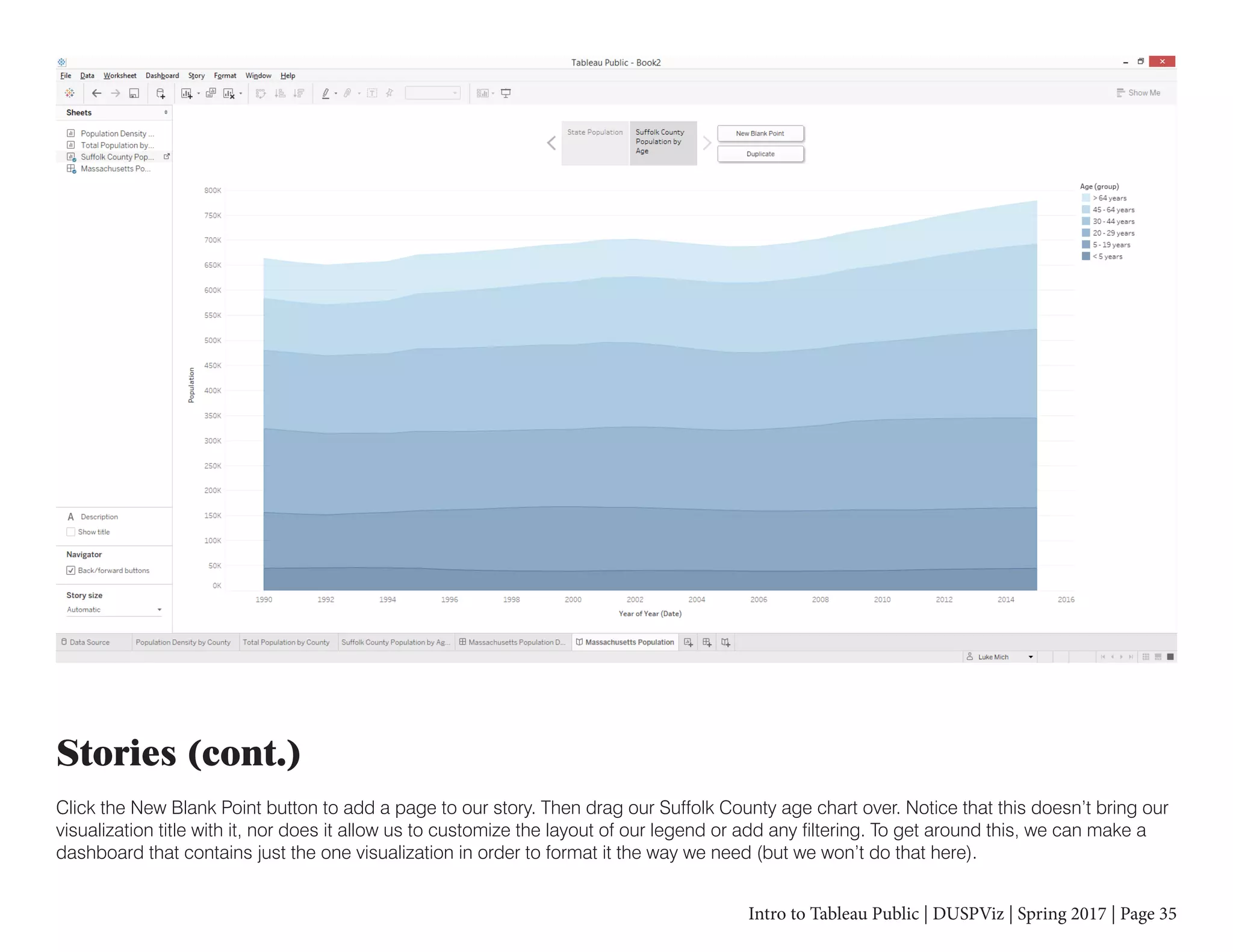 Intro to Tableau Public | DUSPViz | Spring 2017 | Page 35
Stories (cont.)
Click the New Blank Point button to add a page to our story. Then drag our Suffolk County age chart over. Notice that this doesn’t bring our
visualization title with it, nor does it allow us to customize the layout of our legend or add any filtering. To get around this, we can make a
dashboard that contains just the one visualization in order to format it the way we need (but we won’t do that here).
 