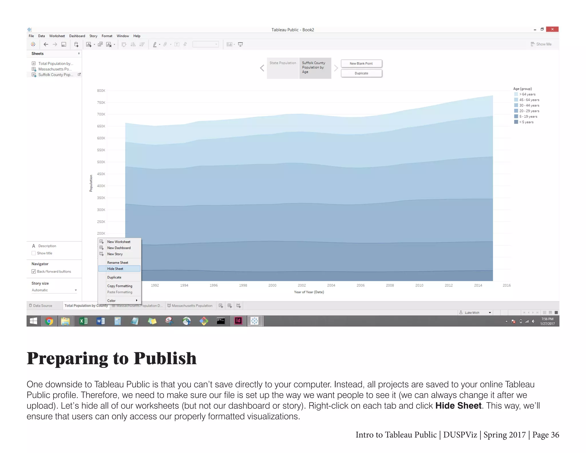 Intro to Tableau Public | DUSPViz | Spring 2017 | Page 36
Preparing to Publish
One downside to Tableau Public is that you can’t save directly to your computer. Instead, all projects are saved to your online Tableau
Public profile. Therefore, we need to make sure our file is set up the way we want people to see it (we can always change it after we
upload). Let’s hide all of our worksheets (but not our dashboard or story). Right-click on each tab and click Hide Sheet. This way, we’ll
ensure that users can only access our properly formatted visualizations.
 