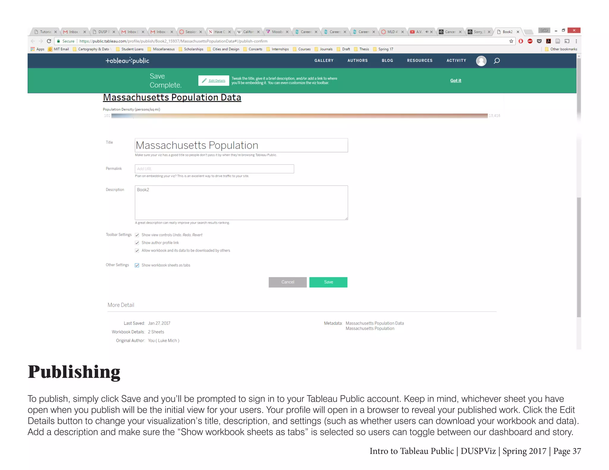 Intro to Tableau Public | DUSPViz | Spring 2017 | Page 37
Publishing
To publish, simply click Save and you’ll be prompted to sign in to your Tableau Public account. Keep in mind, whichever sheet you have
open when you publish will be the initial view for your users. Your profile will open in a browser to reveal your published work. Click the Edit
Details button to change your visualization’s title, description, and settings (such as whether users can download your workbook and data).
Add a description and make sure the “Show workbook sheets as tabs” is selected so users can toggle between our dashboard and story.
 