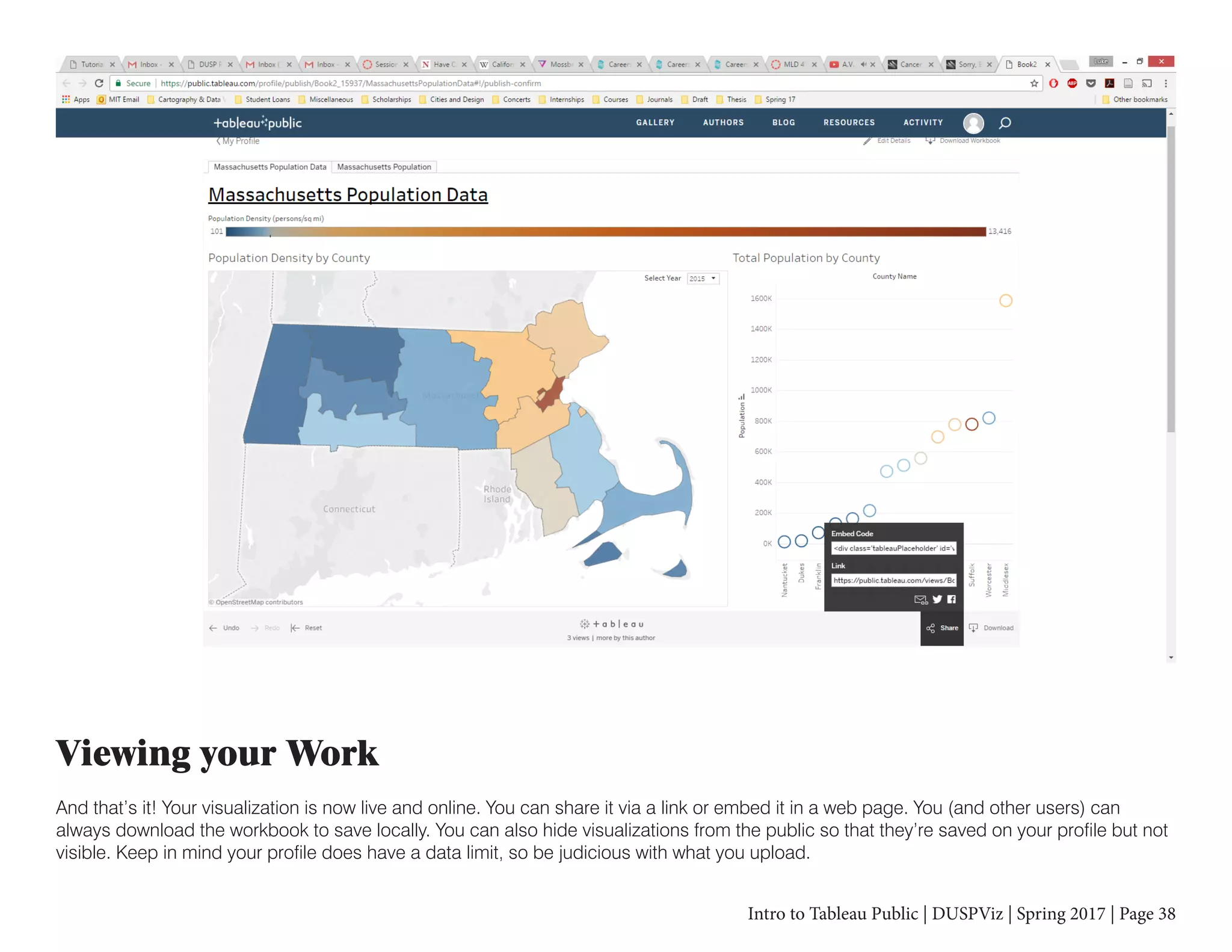 Intro to Tableau Public | DUSPViz | Spring 2017 | Page 38
Viewing your Work
And that’s it! Your visualization is now live and online. You can share it via a link or embed it in a web page. You (and other users) can
always download the workbook to save locally. You can also hide visualizations from the public so that they’re saved on your profile but not
visible. Keep in mind your profile does have a data limit, so be judicious with what you upload.
 