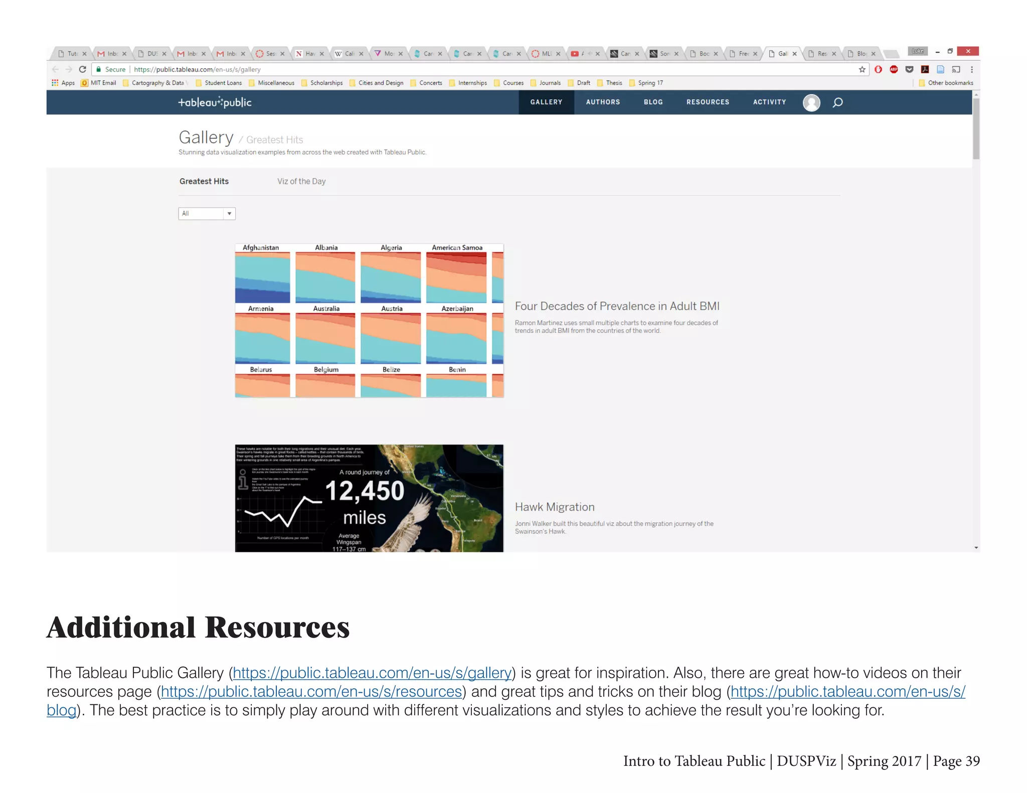 Intro to Tableau Public | DUSPViz | Spring 2017 | Page 39
Additional Resources
The Tableau Public Gallery (https://public.tableau.com/en-us/s/gallery) is great for inspiration. Also, there are great how-to videos on their
resources page (https://public.tableau.com/en-us/s/resources) and great tips and tricks on their blog (https://public.tableau.com/en-us/s/
blog). The best practice is to simply play around with different visualizations and styles to achieve the result you’re looking for.
 