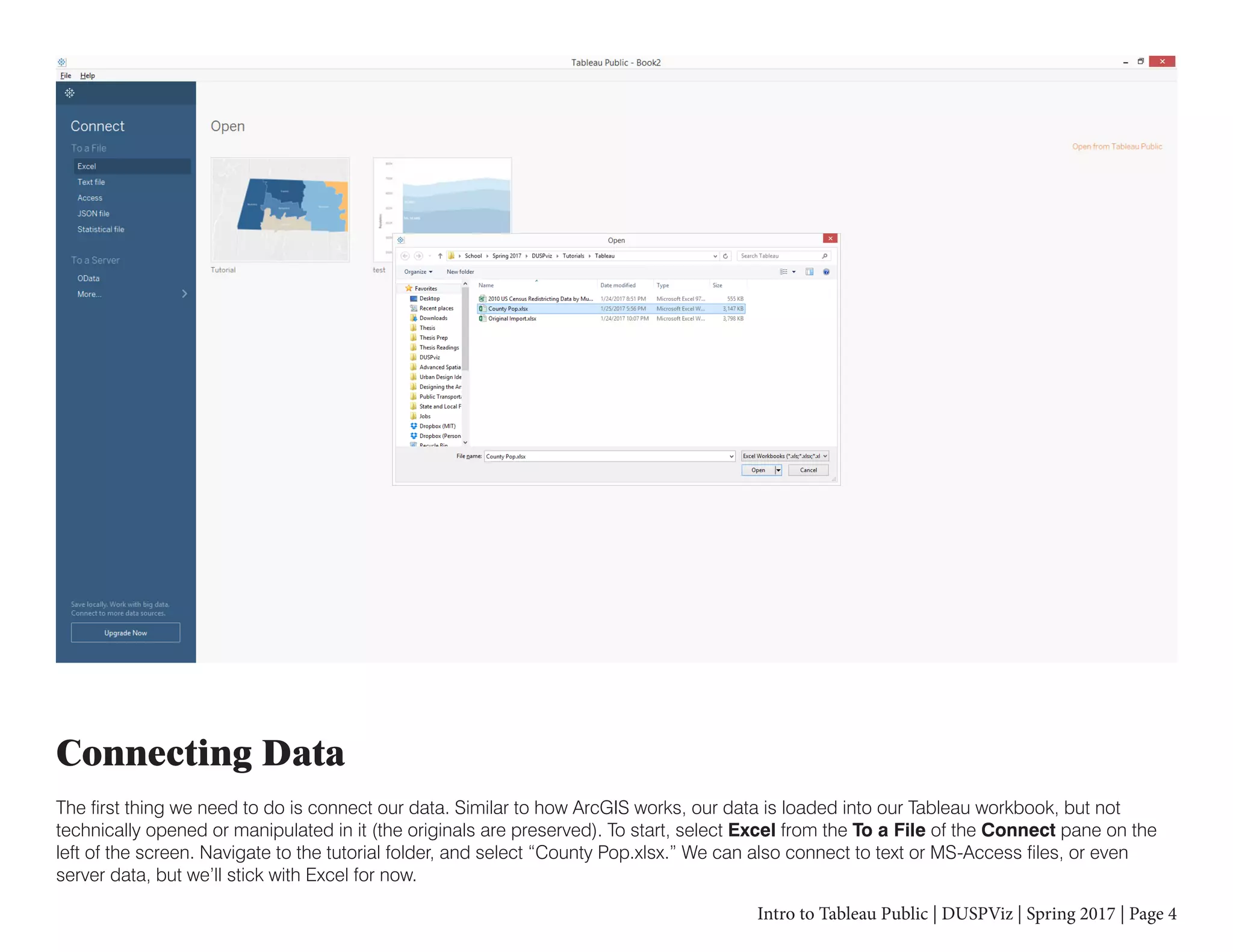 Intro to Tableau Public | DUSPViz | Spring 2017 | Page 4
Connecting Data
The first thing we need to do is connect our data. Similar to how ArcGIS works, our data is loaded into our Tableau workbook, but not
technically opened or manipulated in it (the originals are preserved). To start, select Excel from the To a File of the Connect pane on the
left of the screen. Navigate to the tutorial folder, and select “County Pop.xlsx.” We can also connect to text or MS-Access files, or even
server data, but we’ll stick with Excel for now.
 