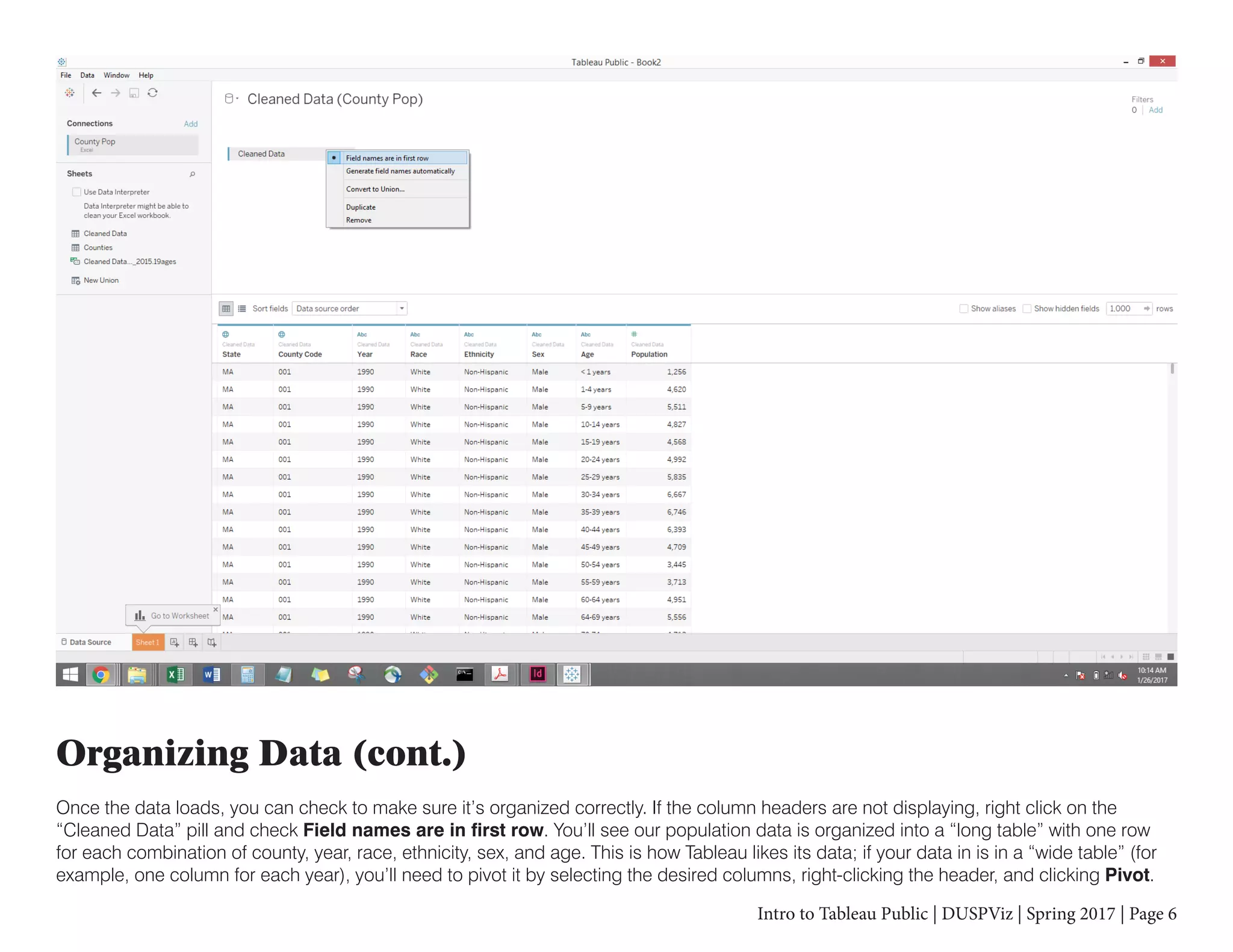 Intro to Tableau Public | DUSPViz | Spring 2017 | Page 6
Organizing Data (cont.)
Once the data loads, you can check to make sure it’s organized correctly. If the column headers are not displaying, right click on the
“Cleaned Data” pill and check Field names are in first row. You’ll see our population data is organized into a “long table” with one row
for each combination of county, year, race, ethnicity, sex, and age. This is how Tableau likes its data; if your data in is in a “wide table” (for
example, one column for each year), you’ll need to pivot it by selecting the desired columns, right-clicking the header, and clicking Pivot.
 