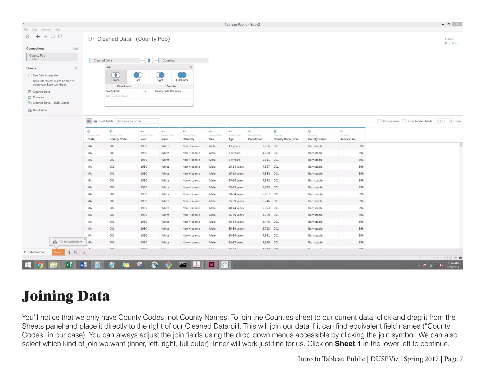 Intro to Tableau Public | DUSPViz | Spring 2017 | Page 7
Joining Data
You’ll notice that we only have County Codes, not County Names. To join the Counties sheet to our current data, click and drag it from the
Sheets panel and place it directly to the right of our Cleaned Data pill. This will join our data if it can find equivalent field names (“County
Codes” in our case). You can always adjust the join fields using the drop down menus accessible by clicking the join symbol. We can also
select which kind of join we want (inner, left, right, full outer). Inner will work just fine for us. Click on Sheet 1 in the lower left to continue.
 