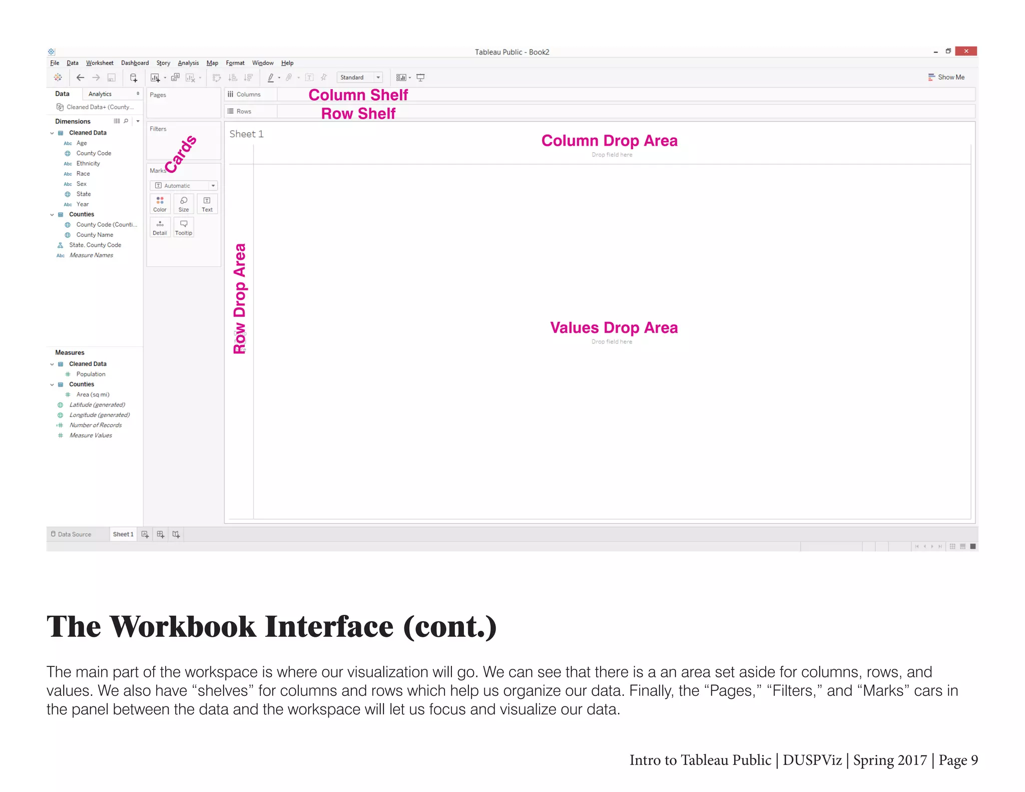 Intro to Tableau Public | DUSPViz | Spring 2017 | Page 9
The Workbook Interface (cont.)
The main part of the workspace is where our visualization will go. We can see that there is a an area set aside for columns, rows, and
values. We also have “shelves” for columns and rows which help us organize our data. Finally, the “Pages,” “Filters,” and “Marks” cars in
the panel between the data and the workspace will let us focus and visualize our data.
Column Shelf
Row Shelf
Column Drop Area
RowDropArea
Values Drop Area
Cards
 