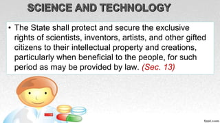 • The State shall protect and secure the exclusive
rights of scientists, inventors, artists, and other gifted
citizens to their intellectual property and creations,
particularly when beneficial to the people, for such
period as may be provided by law. (Sec. 13)
 