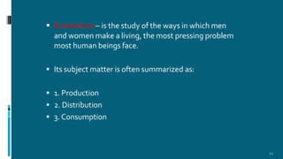  Economics – is the study of the ways in which men
and women make a living, the most pressing problem
most human beings face.
 Its subject matter is often summarized as:
 1. Production
 2. Distribution
 3. Consumption
11
 