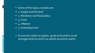  Some of the topics includes are:
 1. Supply and demand
 2. Monetary and fiscal policy
 3. Costs
 4. Inflation
 5. Unemployment
 Economics seeks to explain, guide and predict social
arrangements by which we satisfy economic wants.
12
 