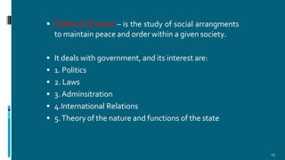  Political Science – is the study of social arrangments
to maintain peace and order within a given society.
 It deals with government, and its interest are:
 1. Politics
 2. Laws
 3. Adminsitration
 4.International Relations
 5.Theory of the nature and functions of the state
13
 