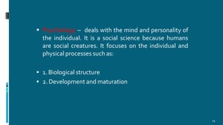  Psychology – deals with the mind and personality of
the individual. It is a social science because humans
are social creatures. It focuses on the individual and
physical processes such as:
 1. Biological structure
 2. Development and maturation
14
 