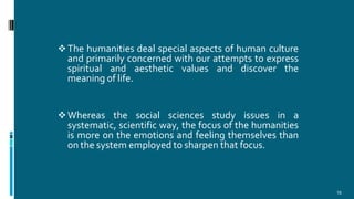 The humanities deal special aspects of human culture
and primarily concerned with our attempts to express
spiritual and aesthetic values and discover the
meaning of life.
Whereas the social sciences study issues in a
systematic, scientific way, the focus of the humanities
is more on the emotions and feeling themselves than
on the system employed to sharpen that focus.
16
 