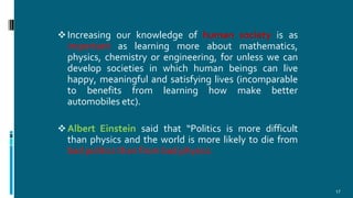 Increasing our knowledge of human society is as
important as learning more about mathematics,
physics, chemistry or engineering, for unless we can
develop societies in which human beings can live
happy, meaningful and satisfying lives (incomparable
to benefits from learning how make better
automobiles etc).
Albert Einstein said that “Politics is more difficult
than physics and the world is more likely to die from
bad politics than from bad physics.
17
 