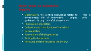 Major steps in Scientific
Inquiry
18
 Observation: All scientific knowledge relates to the na
environment and all knowledge begins with
gathered through careful observation.
 Formulation of problem:
 Collection and classification of more facts:
 Generalization:
 Formulation of the hypothesis:
 Testing the hypothesis:
 Retesting and reformulating the theory:
 