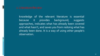 2.Literature Review
21
knowledge of the relevant literature is
because it provides background,
essential
suggests
approaches, indicates what has already been covered
and what hasn’t, and saves you from redoing what has
already been done. It is a way of using other people’s
observation.
 