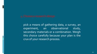 4.Choose a research design
23
pick a means of gathering data, a survey, an
experiment, an observational study,
secondary materials or a combination. Weigh
this choice carefully because your plan is the
crux of your research process.
 