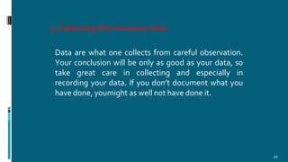 5.Collecting the necessary data
24
Data are what one collects from careful observation.
Your conclusion will be only as good as your data, so
take great care in collecting and especially in
recording your data. If you don’t document what you
have done, youmight as well not have done it.
 