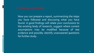 7. Drawing conclusions
25
Now you can prepare a report, summarizing the steps
you have followed and discussing what you have
found. A good findings will relate your conclusions to
the existing body of research, suggest where current
assumptions may be modified because of nee
evidence and possibly identify unanswered questions
for further study.
 