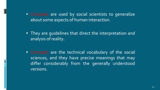  Concepts are used by social scientists to generalize
about some aspects of human interaction.
 They are guidelines that direct the interpretation and
analysis of reality.
 Concepts are the technical vocabulary of the social
sciences, and they have precise meanings that may
differ considerably from the generally understood
versions.
31
 