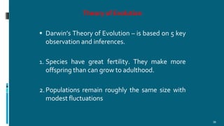 Theory of Evolution
36
 Darwin’s Theory of Evolution – is based on 5 key
observation and inferences.
1. Species have great fertility. They make more
offspring than can grow to adulthood.
2.Populations remain roughly the same size with
modest fluctuations
 
