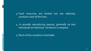 3. Food resources are limited but are relatively
constant most of the time.
4. In sexually reproducing species, generally no two
individuals are identical.Variations is rampant.
5. Much of this variation is heritable.
37
 