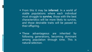  From this it may be inferred. In a world of
stable populations where each individual
must struggle to survive, those with the best
characteristics will be more likely to survive,
and those desirable traits will be passed to
their offspring.
 These advantageous are inherited by
following generations, becoming dominant
among population through time. This is
natural selection.
38
 
