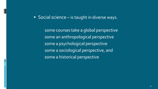  Social science – is taught in diverse ways.
some courses take a global perspective
some an anthropological perspective
some a psychological perspective
some a sociological perspective, and
some a historical perspective
4
 