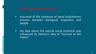 Herbert Spencer (1820-1903)
 Assumed of the existence of equal evolutionary
process between biological organisms and
people
 His idea about the natural social evolution was
influenced by Darwin’s idea of “Survival of the
Fittest”
42
 