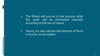  The fittest will survive in the process while
the weak will be eliminated naturally
according to the law of nature
 Hence, his idea refuses the element of force
in human social system
43
 