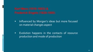 Karl Marx (1818-1883) &
Frederick Engels (1820-1895)
46
 Influenced by Morgan’s ideas but more focused
on material changes aspect
 Evolution happens in the contacts of resource
production and mode of production
 