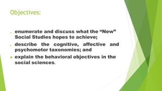 Objectives:
a. enumerate and discuss what the “New”
Social Studies hopes to achieve;
b. describe the cognitive, affective and
psychomotor taxonomies; and
▶ explain the behavioral objectives in the
social sciences.
 