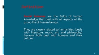Definition
5
Social Sciences are the fields of human
knowledge that deal with all aspects of the
group life of human beings.
They are closely related to humanities (deals
with literature, music, art, and philosophy)
because both deal with humans and their
culture.
 