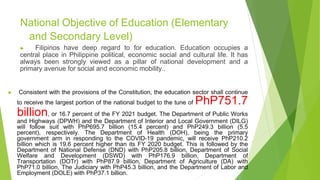 National Objective of Education (Elementary
and Secondary Level)
▶ Filipinos have deep regard to for education. Education occupies a
central place in Philippine political, economic social and cultural life. It has
always been strongly viewed as a pillar of national development and a
primary avenue for social and economic mobility..
▶ Consistent with the provisions of the Constitution, the education sector shall continue
to receive the largest portion of the national budget to the tune of PhP751.7
billion, or 16.7 percent of the FY 2021 budget. The Department of Public Works
and Highways (DPWH) and the Department of Interior and Local Government (DILG)
will follow suit with PhP695.7 billion (15.4 percent) and PhP249.3 billion (5.5
percent), respectively. The Department of Health (DOH), being the primary
government arm in responding to the COVID-19 pandemic, will receive PhP210.2
billion which is 19.6 percent higher than its FY 2020 budget. This is followed by the
Department of National Defense (DND) with PhP205.8 billion, Department of Social
Welfare and Development (DSWD) with PhP176.9 billion, Department of
Transportation (DOTr) with PhP87.9 billion, Department of Agriculture (DA) with
PhP71.0 billion, The Judiciary with PhP45.3 billion, and the Department of Labor and
Employment (DOLE) with PhP37.1 billion.
 