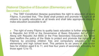 (National Objective of Education (Elementary and
Secondary Level)
▶ The 1987 Constitution likewise guarantees the right to education of every
Filipino. It provided that, “The State shall protect and promote the right of all
citizens to quality education at all levels and shall take appropriate steps to
make education accessible to all.”
▶ The right of every Filipino to quality basic education is further emphasized
in Republic Act 9155 or the Governance of Basic Education Act of 2001.
Along with Republic Act 6655 or the Free Secondary Education Act, these
laws reaffirm the policy of the State to protect and promote the rights of all
Filipinos by providing children free and compulsory education in the
elementary and high school level. This pertains to six years of free tuition
fees for children aged 6 to 11, and free four years of secondary schooling for
those aged 12 to 15.
 